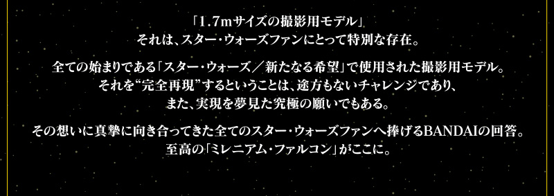 「1.7mサイズの撮影用モデル」それは、スター・ウォーズファンにとって特別な存在。全ての始まりである「スター・ウォーズ／新たなる希望」で使用された撮影用モデル。それを“完全再現”するということは、途方もないチャレンジであり、また、実現を夢見た究極の願いでもある。その想いに真摯に向き合ってきた全てのスター・ウォーズファンへ捧げるBANDAIの回答。至高の「ミレニアム・ファルコン」がここに。