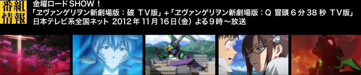 金曜ロードSHOW!「ヱヴァンゲリヲン新劇場版:破 TV版」+ 「ヱヴァンゲリヲン新劇場版:Q 冒頭6分38秒 TV版」日本テレビ系全国ネット 2012年11月16日(金) よる9時〜 放送