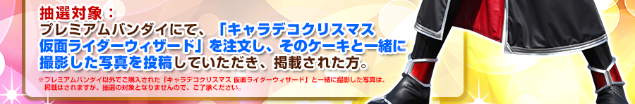 抽選対象:プレミアムバンダイにて、「キャラデコクリスマス 仮面ライダーウィザード」を注文し、そのケーキと一緒に撮影した写真を投稿していただき、掲載された方