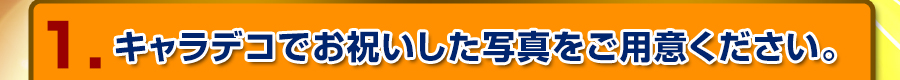 1.キャラデコでお祝いした写真をご用意ください。