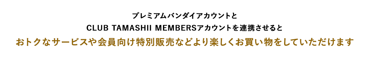 プレミアムバンダイアカウントとCLUB TAMASHII MEMBERSアカウントを連携させるとおトクなサービスや会員向け特別販売などより楽しくお買い物をしていただけます