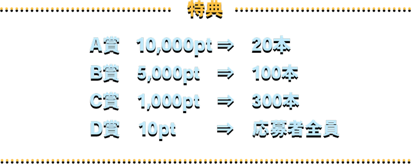 特典 A賞 10,000pt⇒20本 B賞 5,000pt⇒100本 C賞 1,000pt⇒300本 D賞 10pt⇒応募者全員