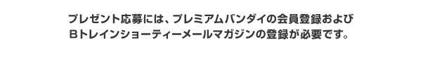 プレゼント応募には、プレミアムバンダイの会員登録およびBトレインショーティーメールマガジンの登録が必要です。