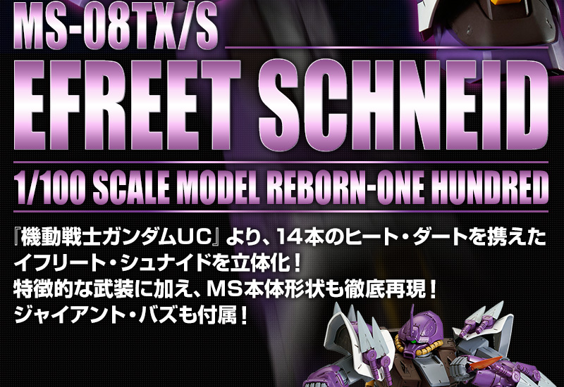 MS-08TX/S EFREET SCHNEID 1/100 SCALE MODEL REBORN-ONE HUNDRED 
『機動戦士ガンダムＵＣ』より、１４本のヒート・ダートを携えたイフリート・シュナイドを立体化！特徴的な武装に加え、ＭＳ本体形状も徹底再現！ジャイアント・バズも付属！