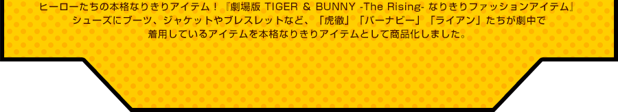 �q�[���[�����̖{�i�Ȃ肫��A�C�e���I�w����� TIGER �� BUNNY -The Rising- �Ȃ肫��t�@�b�V�����A�C�e���x�V���[�Y�Ƀu�[�c�A�W���P�b�g��u���X���b�g�ȂǁA�u�ՓO�v�u�o�[�i�r�[�v�u���C�A���v�����������Œ��p���Ă���A�C�e����{�i�Ȃ肫��A�C�e���Ƃ��ď��i�����܂����B
