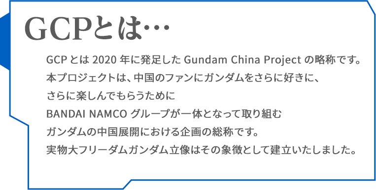 GCPとは2020年に発足したGundam China Projectの略称です。本プロジェクトは、中国のファンにガンダムをさらに好きに、さらに楽しんでもらうためにBANDAI NAMCOグループが一体となって取り組むガンダムの中国展開における企画の総称です。実物大フリーダムガンダム立像はその象徴として建立いたしました。