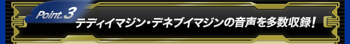 Point.3 テディイマジン・デネブイマジンの音声を多数収録！